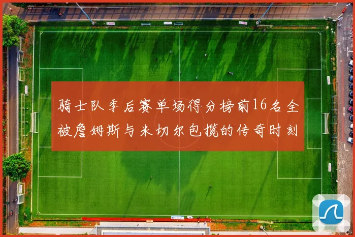骑士队季后赛单场得分榜前16名全被詹姆斯与米切尔包揽的传奇时刻