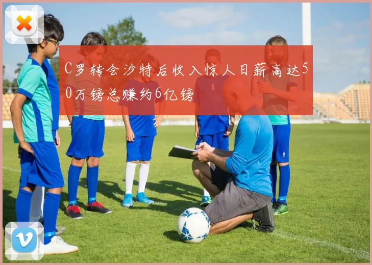 C罗转会沙特后收入惊人日薪高达50万镑总赚约6亿镑