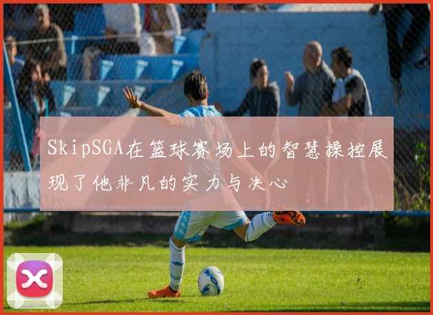 SkipSGA在篮球赛场上的智慧操控展现了他非凡的实力与决心