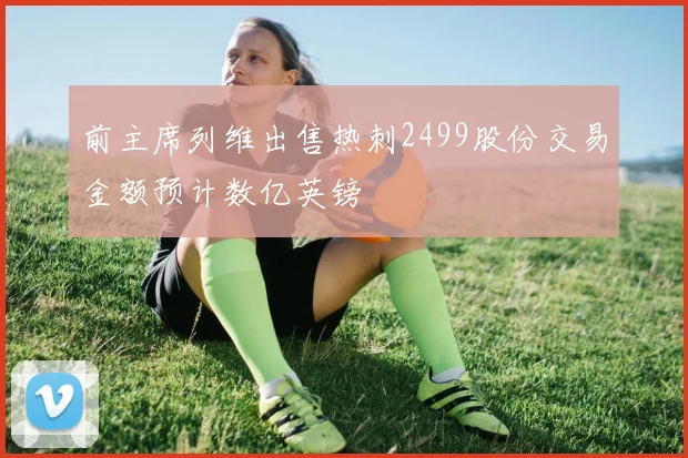 前主席列维出售热刺2499股份交易金额预计数亿英镑