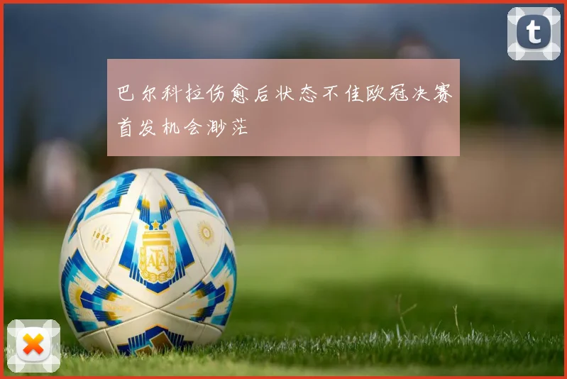 巴尔科拉伤愈后状态不佳欧冠决赛首发机会渺茫
