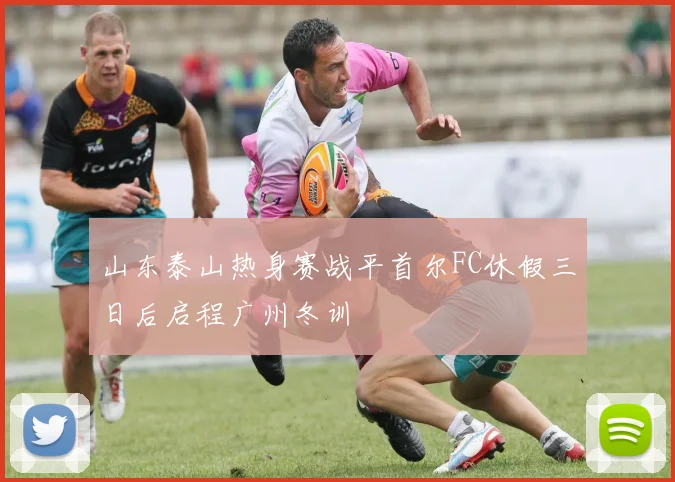 山东泰山热身赛战平首尔FC休假三日后启程广州冬训