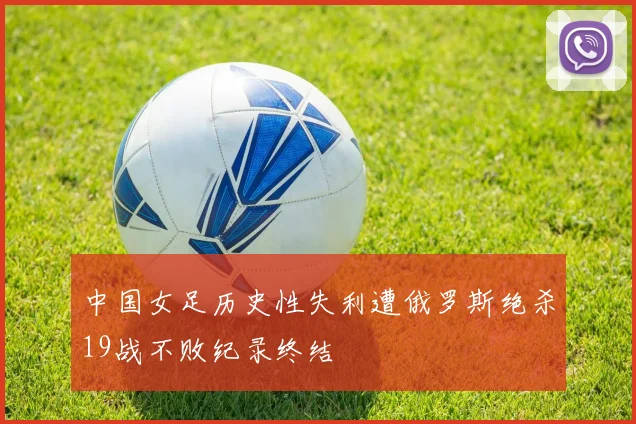 中国女足历史性失利遭俄罗斯绝杀19战不败纪录终结
