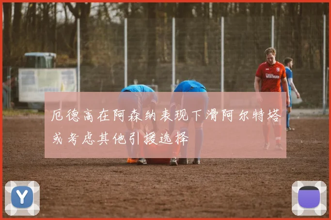 厄德高在阿森纳表现下滑阿尔特塔或考虑其他引援选择
