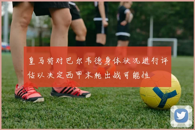 皇马将对巴尔韦德身体状况进行评估以决定西甲末轮出战可能性